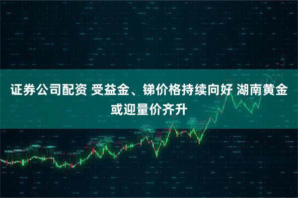 证券公司配资 受益金、锑价格持续向好 湖南黄金或迎量价齐升