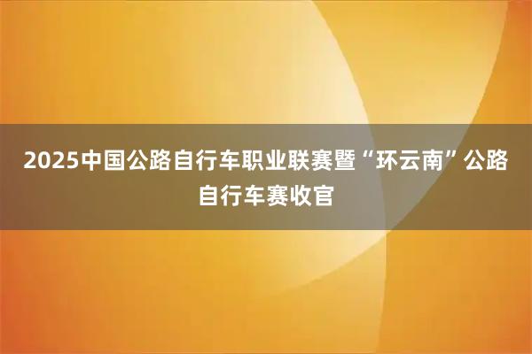 2025中国公路自行车职业联赛暨“环云南”公路自行车赛收官