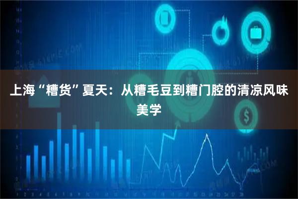 上海“糟货”夏天：从糟毛豆到糟门腔的清凉风味美学